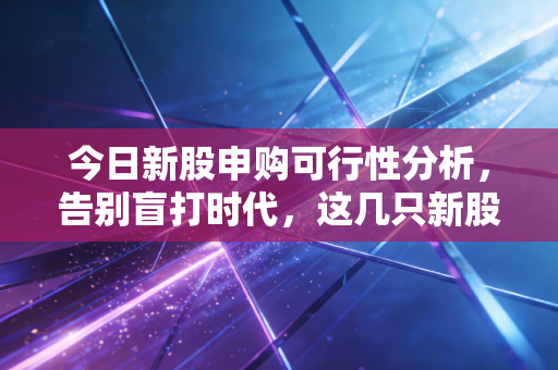 今日新股申购可行性分析,告别盲打时代,这几只新股到底值不值得下注?