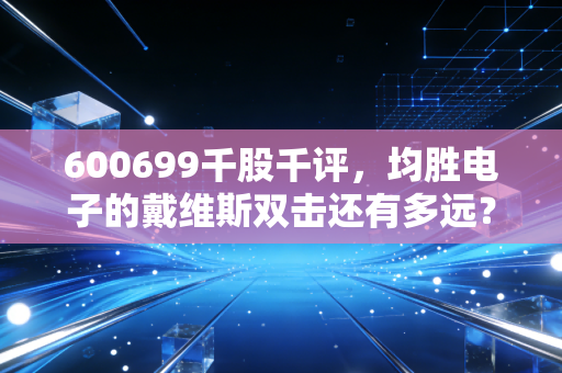 600699千股千评,均胜电子的戴维斯双击还有多远?深度剖析这只汽车电子巨头的机遇与隐忧