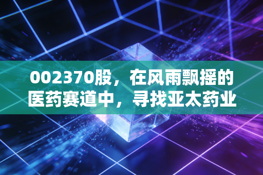 002370股,在风雨飘摇的医药赛道中,寻找亚太药业的破局密码