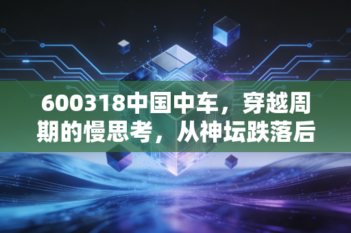 600318中国中车,穿越周期的慢思考,从神坛跌落后的价值重估