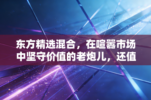 东方精选混合，在喧嚣市场中坚守价值的老炮儿，还值得我们托付吗？