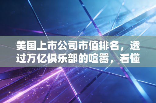 美国上市公司市值排名，透过万亿俱乐部的喧嚣，看懂财富背后的逻辑