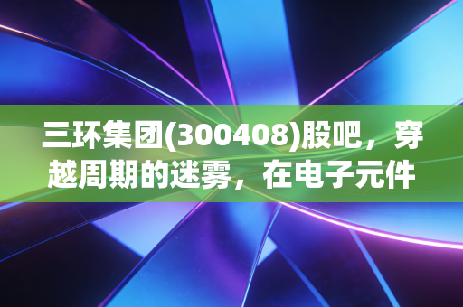 三环集团(300408)股吧,穿越周期的迷雾,在电子元件的隐形冠军里寻找时间的玫瑰