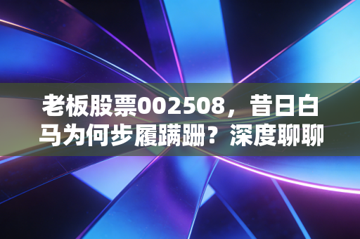 老板股票002508,昔日白马为何步履蹒跚?深度聊聊我对厨电之王的冷思考
