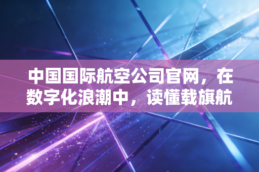 中国国际航空公司官网，在数字化浪潮中，读懂载旗航司的商业野心与用户体验博弈