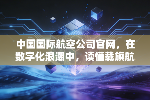 中国国际航空公司官网，在数字化浪潮中，读懂载旗航司的商业野心与用户体验博弈