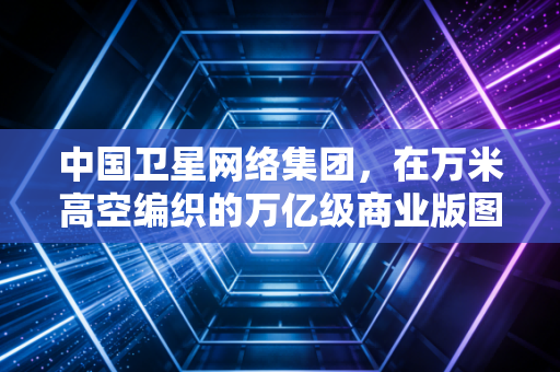 中国卫星网络集团,在万米高空编织的万亿级商业版图