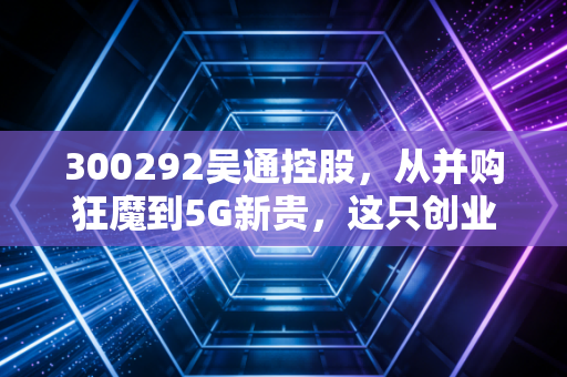 300292吴通控股,从并购狂魔到5G新贵,这只创业板老兵能否迎来第二春?