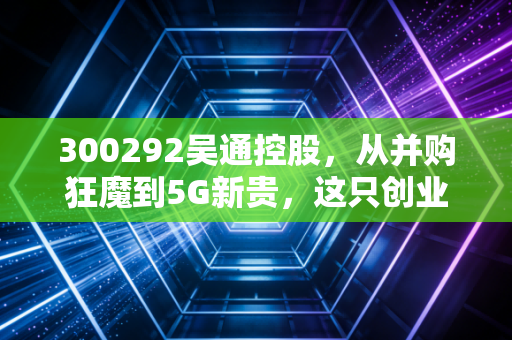300292吴通控股,从并购狂魔到5G新贵,这只创业板老兵能否迎来第二春?