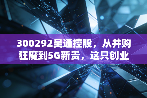 300292吴通控股,从并购狂魔到5G新贵,这只创业板老兵能否迎来第二春?