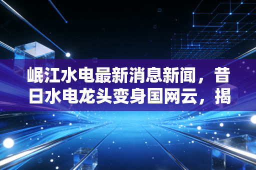 岷江水电最新消息新闻,昔日水电龙头变身国网云,揭秘这只股票背后的财富新逻辑