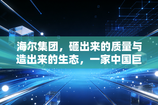 海尔集团,砸出来的质量与造出来的生态,一家中国巨头的自我进化史