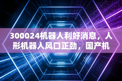 300024机器人利好消息,人形机器人风口正劲,国产机器人第一股能否借势腾飞?