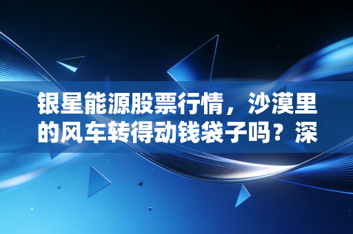 银星能源股票行情,沙漠里的风车转得动钱袋子吗?深度解析这只中铝系绿电股的酸甜苦辣