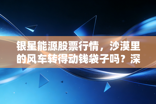 银星能源股票行情,沙漠里的风车转得动钱袋子吗?深度解析这只中铝系绿电股的酸甜苦辣