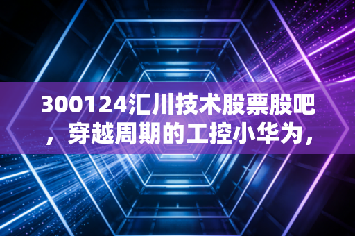 300124汇川技术股票股吧，穿越周期的工控小华为，是时候捡筹码还是再等等？