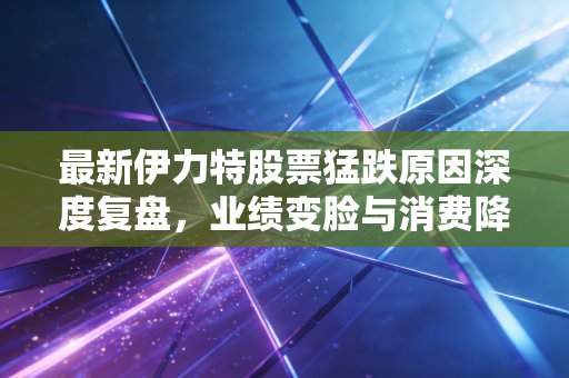 最新伊力特股票猛跌原因深度复盘,业绩变脸与消费降级下的阵痛,这只西北酒王还香吗?