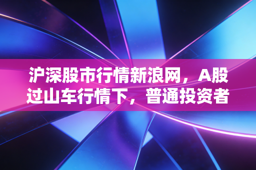 沪深股市行情新浪网,A股过山车行情下,普通投资者该如何守住钱袋子?