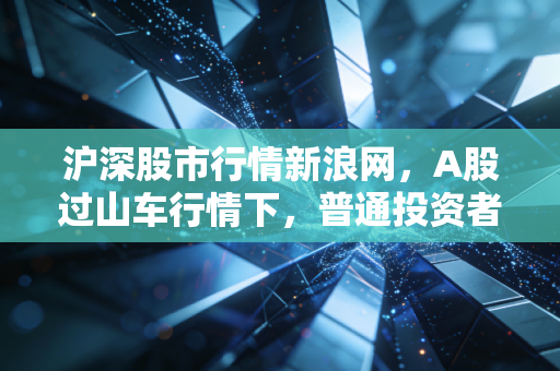 沪深股市行情新浪网,A股过山车行情下,普通投资者该如何守住钱袋子?