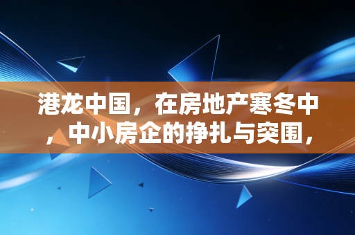 港龙中国,在房地产寒冬中,中小房企的挣扎与突围,我们还能买房吗?