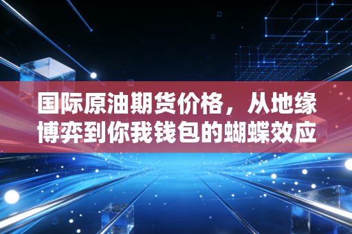 国际原油期货价格,从地缘博弈到你我钱包的蝴蝶效应