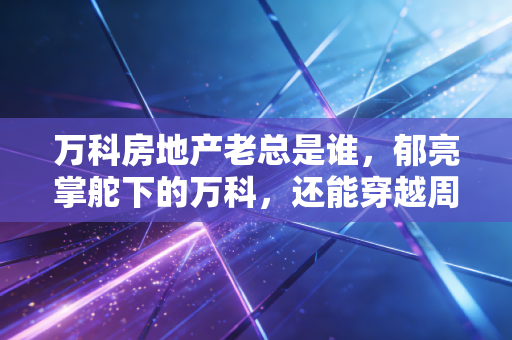 万科房地产老总是谁,郁亮掌舵下的万科,还能穿越周期吗?