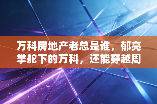 万科房地产老总是谁,郁亮掌舵下的万科,还能穿越周期吗?