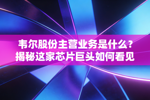 韦尔股份主营业务是什么?揭秘这家芯片巨头如何看见世界并改变你的生活