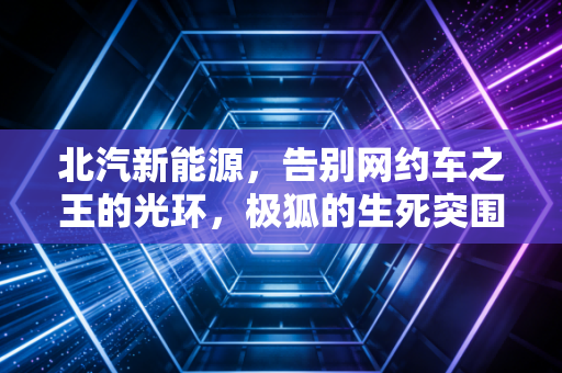 北汽新能源,告别网约车之王的光环,极狐的生死突围战到底还有几分胜算?