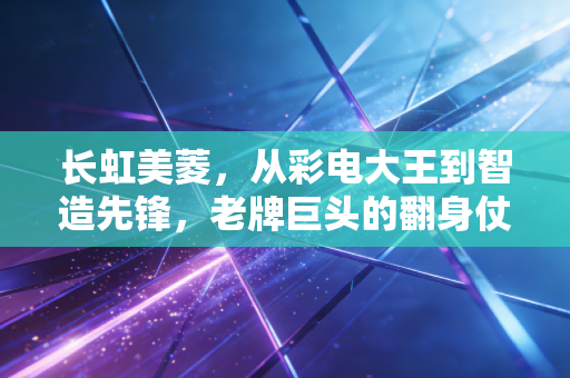 长虹美菱,从彩电大王到智造先锋,老牌巨头的翻身仗到底怎么打?