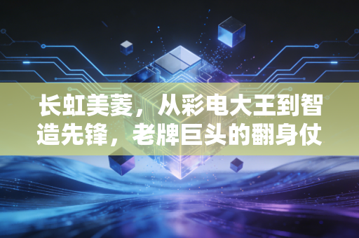长虹美菱,从彩电大王到智造先锋,老牌巨头的翻身仗到底怎么打?