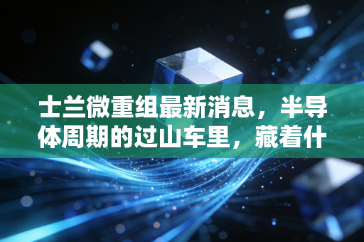 士兰微重组最新消息,半导体周期的过山车里,藏着什么样的翻身机会?
