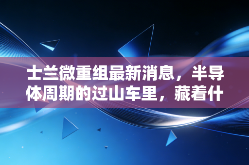 士兰微重组最新消息,半导体周期的过山车里,藏着什么样的翻身机会?