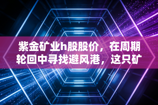 紫金矿业h股股价,在周期轮回中寻找避风港,这只矿业巨兽还能持有吗?