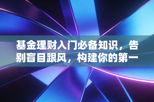 基金理财入门必备知识,告别盲目跟风,构建你的第一笔财富护城河