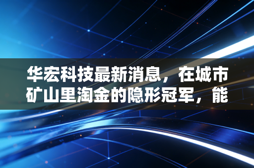华宏科技最新消息,在城市矿山里淘金的隐形冠军,能否借力以旧换新飞得更高?