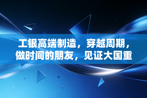 工银高端制造，穿越周期，做时间的朋友，见证大国重器的崛起