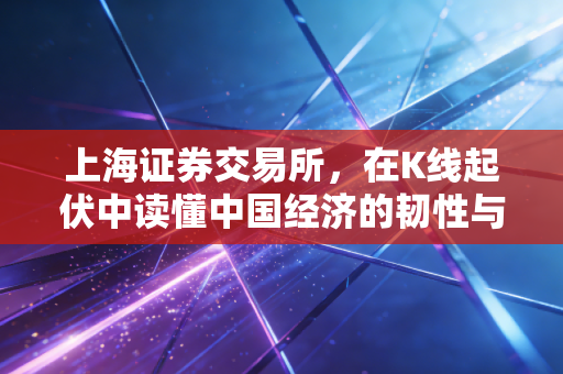 上海证券交易所,在K线起伏中读懂中国经济的韧性与梦想