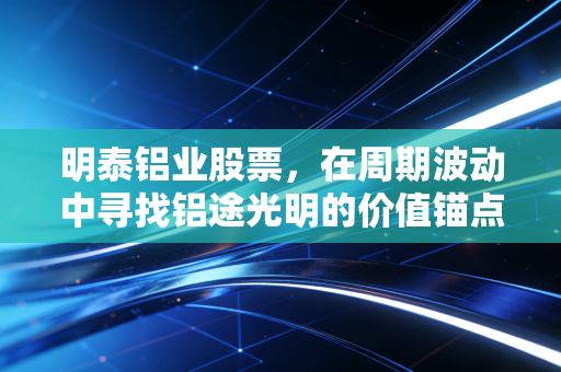明泰铝业股票，在周期波动中寻找铝途光明的价值锚点