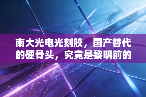 南大光电光刻胶,国产替代的硬骨头,究竟是黎明前的黑暗,还是资本的一场狂欢?