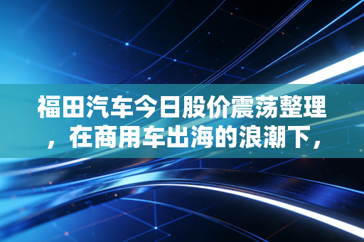 福田汽车今日股价震荡整理,在商用车出海的浪潮下,我们该如何读懂这辆老司机?