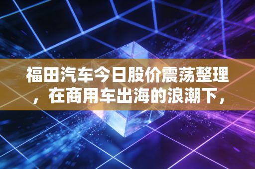 福田汽车今日股价震荡整理,在商用车出海的浪潮下,我们该如何读懂这辆老司机?