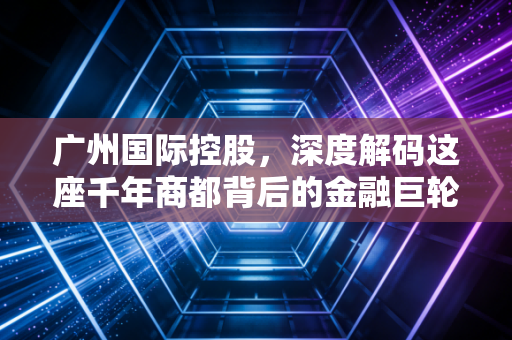 广州国际控股,深度解码这座千年商都背后的金融巨轮与城市野望