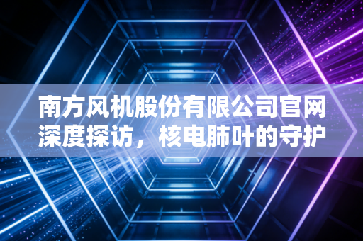 南方风机股份有限公司官网深度探访，核电肺叶的守护者与资本市场的沉浮录