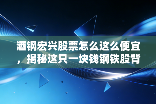 酒钢宏兴股票怎么这么便宜,揭秘这只一块钱钢铁股背后的残酷真相