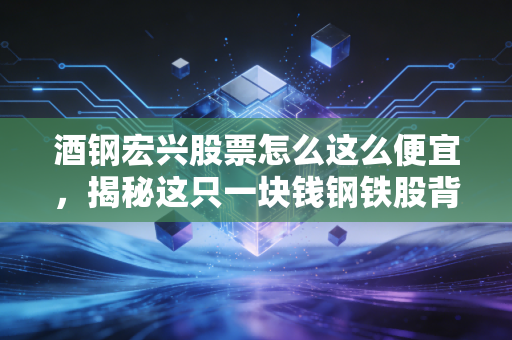 酒钢宏兴股票怎么这么便宜,揭秘这只一块钱钢铁股背后的残酷真相
