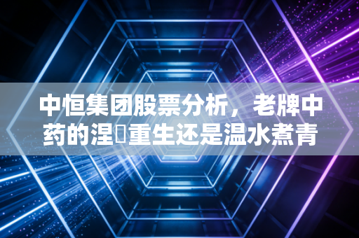 中恒集团股票分析,老牌中药的涅槃重生还是温水煮青蛙?一个普通投资者的深度思考