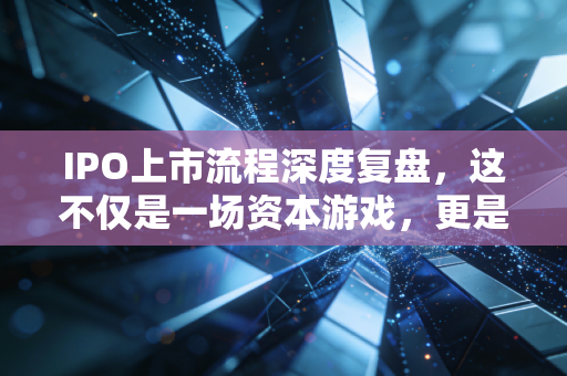 IPO上市流程深度复盘,这不仅是一场资本游戏,更是一次企业成人礼的蜕变之旅