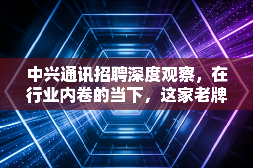 中兴通讯招聘深度观察，在行业内卷的当下，这家老牌巨头为何成为年轻人的避风港？