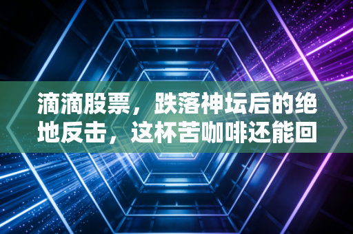 滴滴股票,跌落神坛后的绝地反击,这杯苦咖啡还能回甘吗?